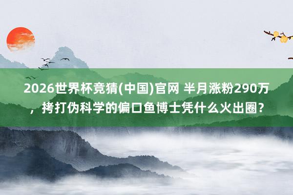 2026世界杯竞猜(中国)官网 半月涨粉290万，拷打伪科学的偏口鱼博士凭什么火出圈？