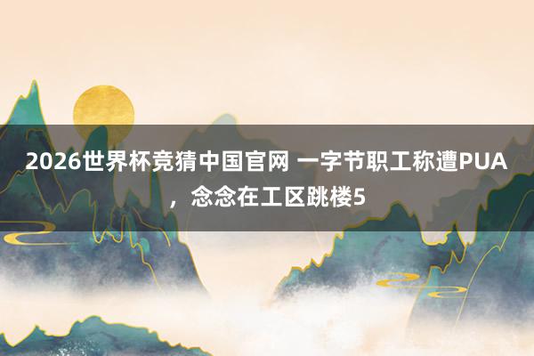 2026世界杯竞猜中国官网 一字节职工称遭PUA,念念在工区跳楼5