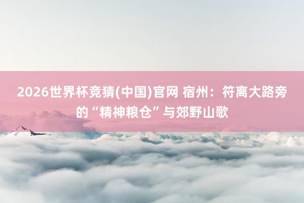 2026世界杯竞猜(中国)官网 宿州:符离大路旁的“精神粮仓”与郊野山歌
