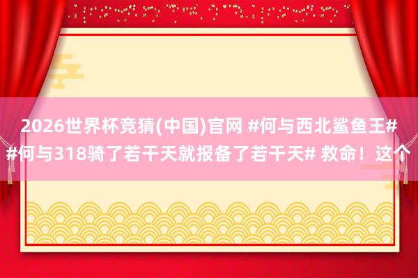 2026世界杯竞猜(中国)官网 #何与西北鲨鱼王##何与318骑了若干天就报备了若干天# 救命！这个