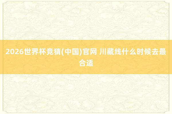 2026世界杯竞猜(中国)官网 川藏线什么时候去最合适