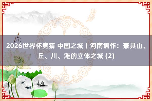 2026世界杯竞猜 中国之城丨河南焦作:兼具山、丘、川、滩的立体之城 (2)