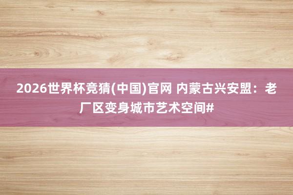2026世界杯竞猜(中国)官网 内蒙古兴安盟:老厂区变身城市艺术空间#
