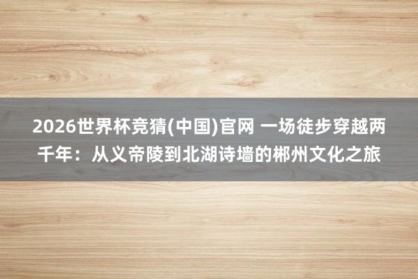 2026世界杯竞猜(中国)官网 一场徒步穿越两千年:从义帝陵到北湖诗墙的郴州文化之旅
