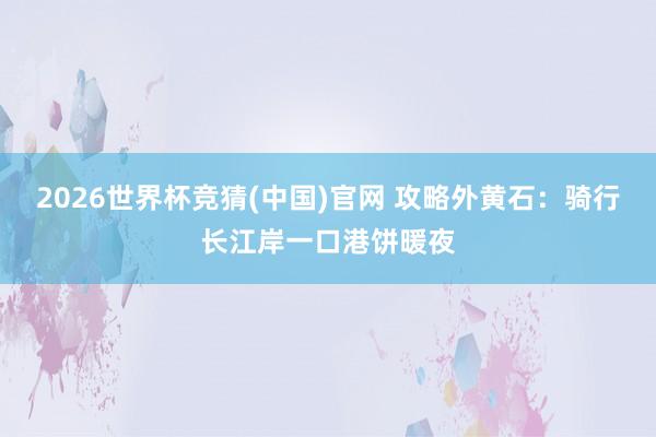 2026世界杯竞猜(中国)官网 攻略外黄石:骑行长江岸一口港饼暖夜