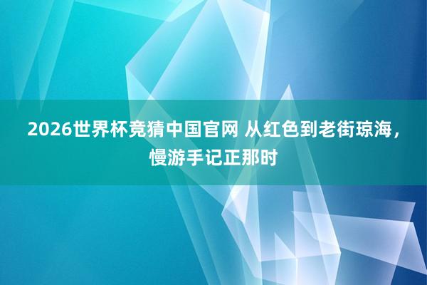 2026世界杯竞猜中国官网 从红色到老街琼海,慢游手记正那时