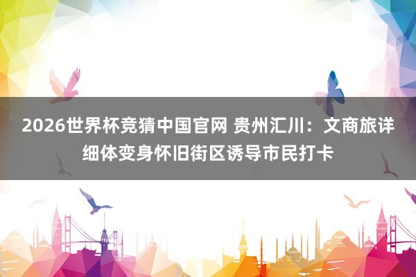 2026世界杯竞猜中国官网 贵州汇川:文商旅详细体变身怀旧街区诱导市民打卡