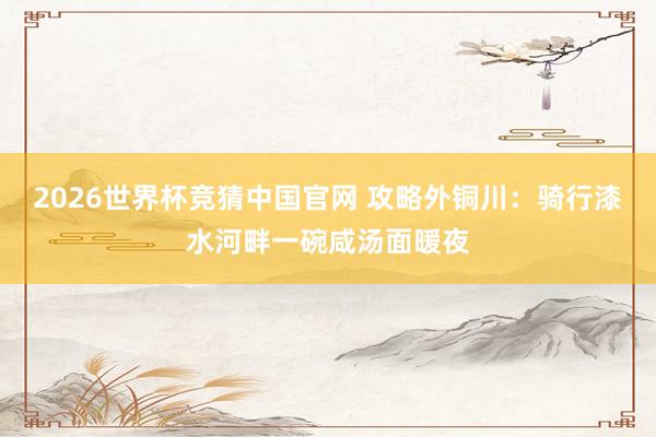 2026世界杯竞猜中国官网 攻略外铜川:骑行漆水河畔一碗咸汤面暖夜