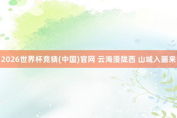 2026世界杯竞猜(中国)官网 云海漫陇西 山城入画来