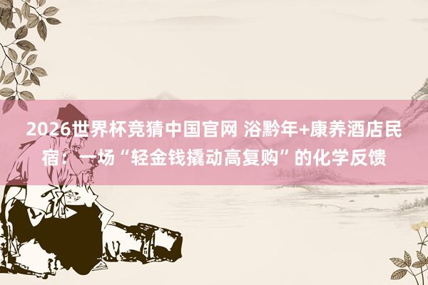 2026世界杯竞猜中国官网 浴黔年+康养酒店民宿:一场“轻金钱撬动高复购”的化学反馈