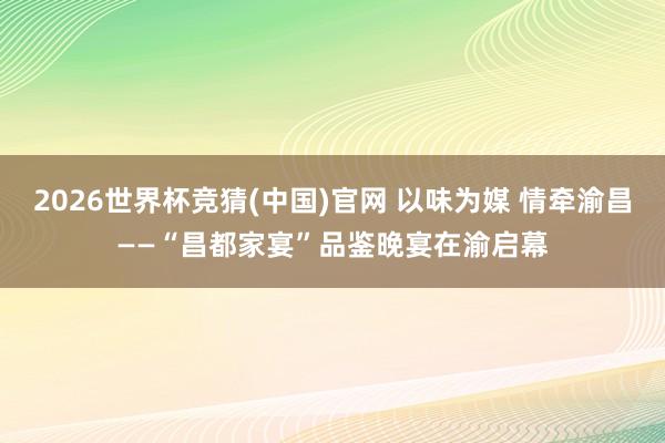 2026世界杯竞猜(中国)官网 以味为媒 情牵渝昌——“昌都家宴”品鉴晚宴在渝启幕