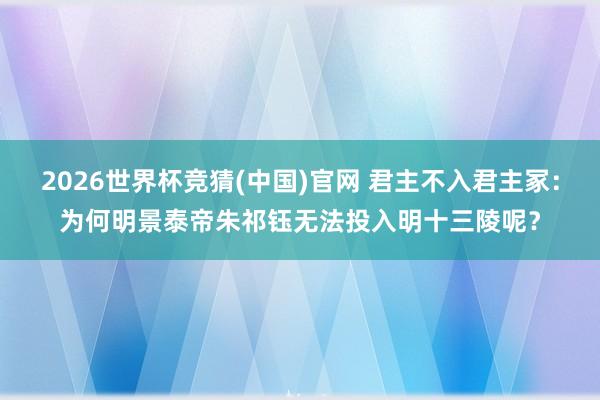 2026世界杯竞猜(中国)官网 君主不入君主冢:为何明景泰帝朱祁钰无法投入明十三陵呢?