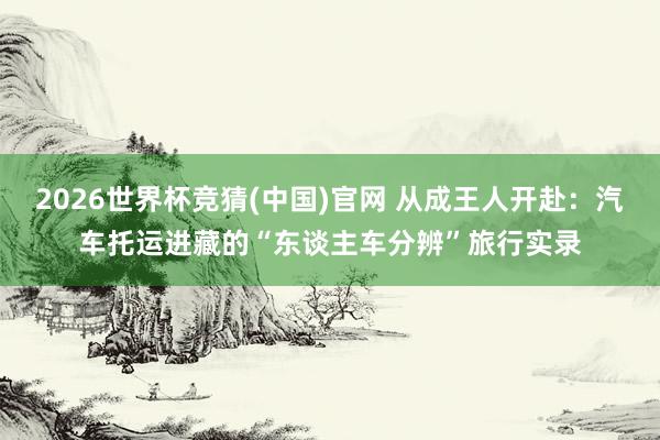 2026世界杯竞猜(中国)官网 从成王人开赴:汽车托运进藏的“东谈主车分辨”旅行实录
