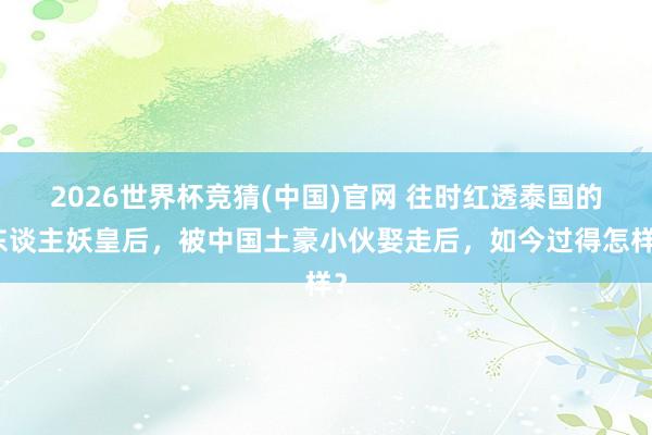 2026世界杯竞猜(中国)官网 往时红透泰国的东谈主妖皇后,被中国土豪小伙娶走后,如今过得怎样?