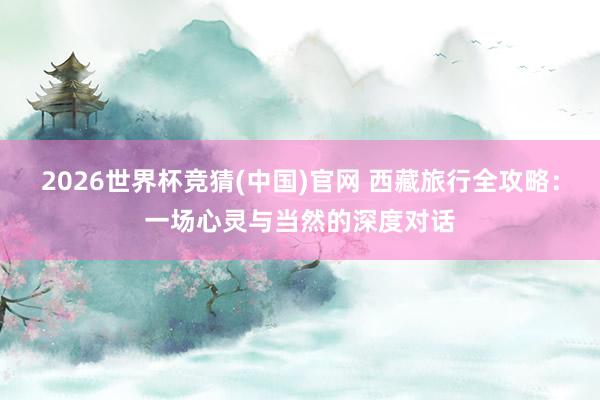 2026世界杯竞猜(中国)官网 西藏旅行全攻略：一场心灵与当然的深度对话