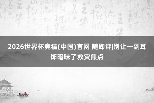 2026世界杯竞猜(中国)官网 随即评|别让一副耳饰暗昧了救灾焦点