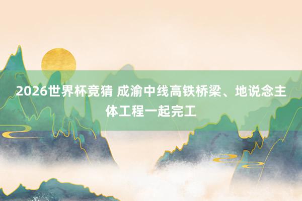 2026世界杯竞猜 成渝中线高铁桥梁、地说念主体工程一起完工