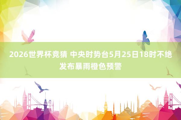 2026世界杯竞猜 中央时势台5月25日18时不绝发布暴雨橙色预警