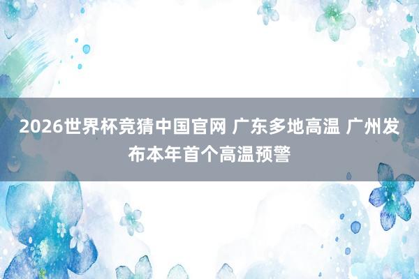 2026世界杯竞猜中国官网 广东多地高温 广州发布本年首个高温预警