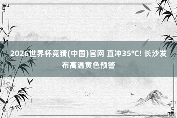 2026世界杯竞猜(中国)官网 直冲35℃! 长沙发布高温黄色预警