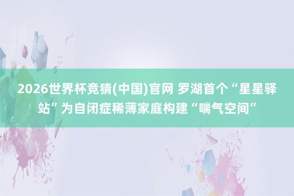 2026世界杯竞猜(中国)官网 罗湖首个“星星驿站”为自闭症稀薄家庭构建“喘气空间”