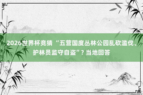 2026世界杯竞猜 “五营国度丛林公园乱砍滥伐、护林员监守自盗”? 当地回答