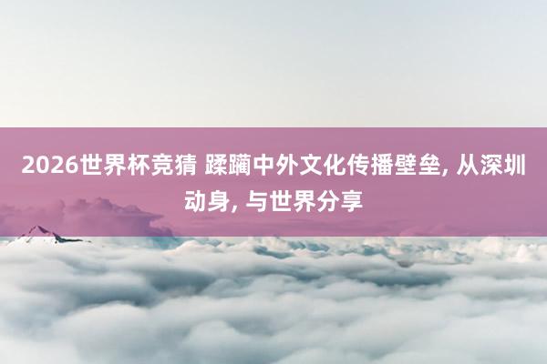 2026世界杯竞猜 蹂躏中外文化传播壁垒, 从深圳动身, 与世界分享