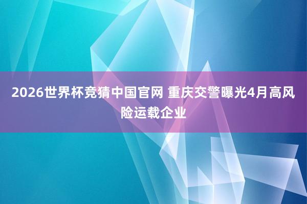 2026世界杯竞猜中国官网 重庆交警曝光4月高风险运载企业