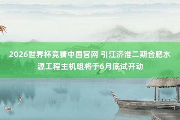 2026世界杯竞猜中国官网 引江济淮二期合肥水源工程主机组将于6月底试开动