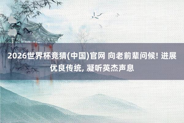 2026世界杯竞猜(中国)官网 向老前辈问候! 进展优良传统, 凝听英杰声息