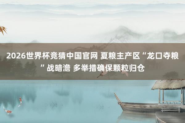 2026世界杯竞猜中国官网 夏粮主产区“龙口夺粮”战暗澹 多举措确保颗粒归仓