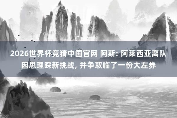 2026世界杯竞猜中国官网 阿斯: 阿莱西亚离队因思理睬新挑战, 并争取临了一份大左券