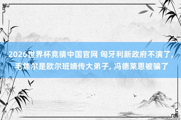2026世界杯竞猜中国官网 匈牙利新政府不演了, 毛焦尔是欧尔班嫡传大弟子, 冯德莱恩被骗了