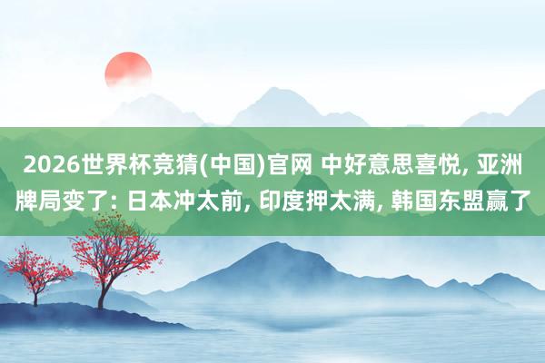 2026世界杯竞猜(中国)官网 中好意思喜悦, 亚洲牌局变了: 日本冲太前, 印度押太满, 韩国东盟赢了