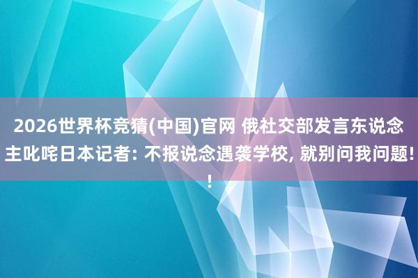 2026世界杯竞猜(中国)官网 俄社交部发言东说念主叱咤日本记者: 不报说念遇袭学校, 就别问我问题!