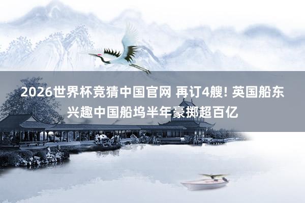2026世界杯竞猜中国官网 再订4艘! 英国船东兴趣中国船坞半年豪掷超百亿