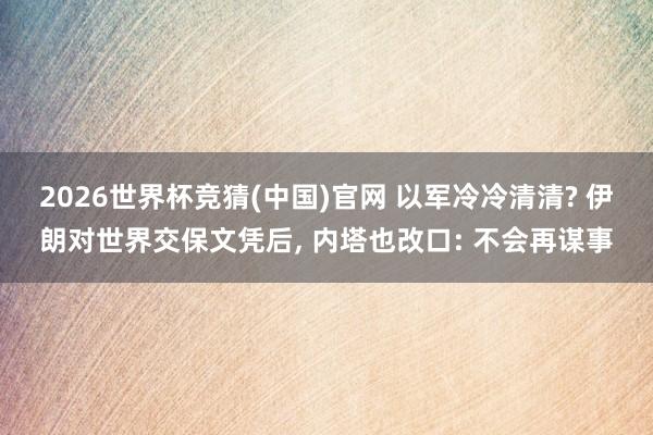 2026世界杯竞猜(中国)官网 以军冷冷清清? 伊朗对世界交保文凭后, 内塔也改口: 不会再谋事
