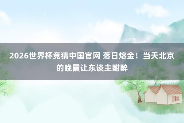 2026世界杯竞猜中国官网 落日熔金！当天北京的晚霞让东谈主酣醉