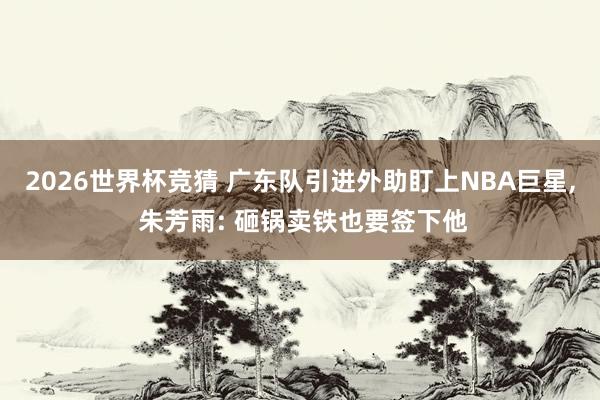 2026世界杯竞猜 广东队引进外助盯上NBA巨星, 朱芳雨: 砸锅卖铁也要签下他