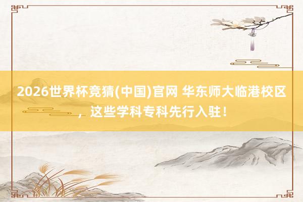 2026世界杯竞猜(中国)官网 华东师大临港校区,这些学科专科先行入驻!