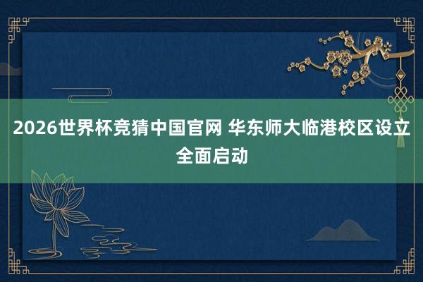 2026世界杯竞猜中国官网 华东师大临港校区设立全面启动