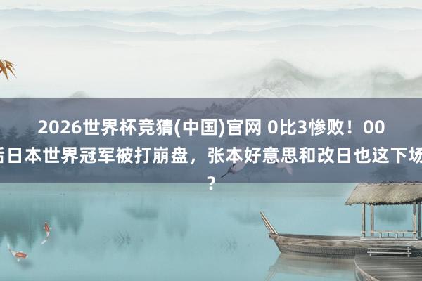 2026世界杯竞猜(中国)官网 0比3惨败!00后日本世界冠军被打崩盘,张本好意思和改日也这下场?