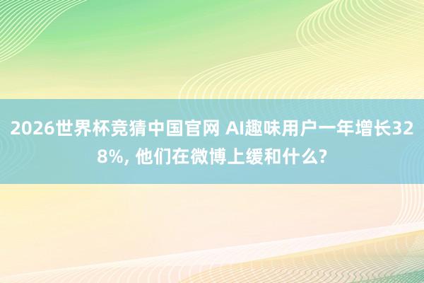 2026世界杯竞猜中国官网 AI趣味用户一年增长328%, 他们在微博上缓和什么?