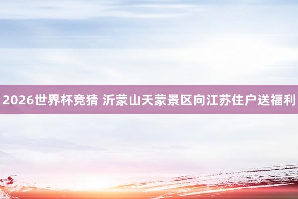 2026世界杯竞猜 沂蒙山天蒙景区向江苏住户送福利