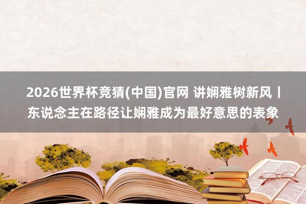 2026世界杯竞猜(中国)官网 讲娴雅树新风丨东说念主在路径让娴雅成为最好意思的表象
