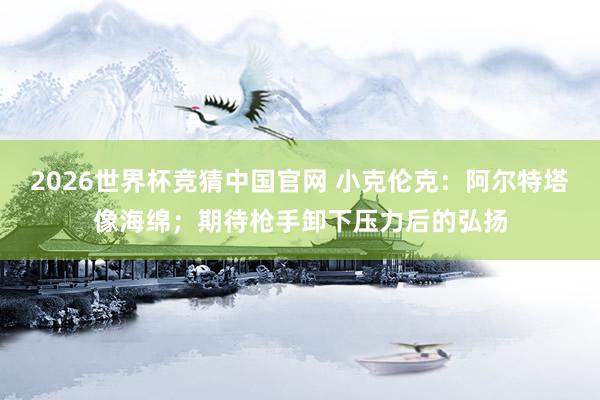 2026世界杯竞猜中国官网 小克伦克：阿尔特塔像海绵；期待枪手卸下压力后的弘扬