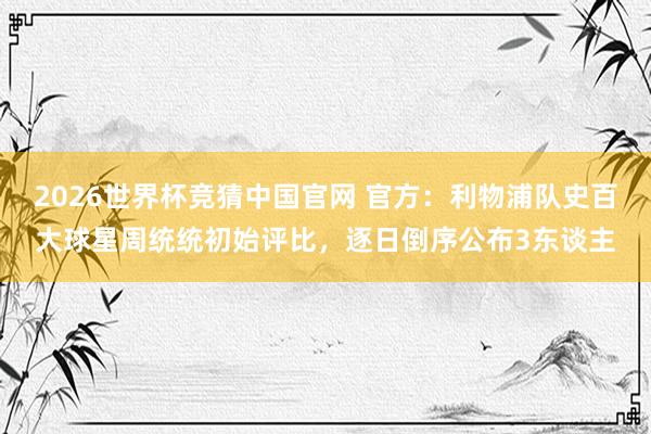 2026世界杯竞猜中国官网 官方：利物浦队史百大球星周统统初始评比，逐日倒序公布3东谈主