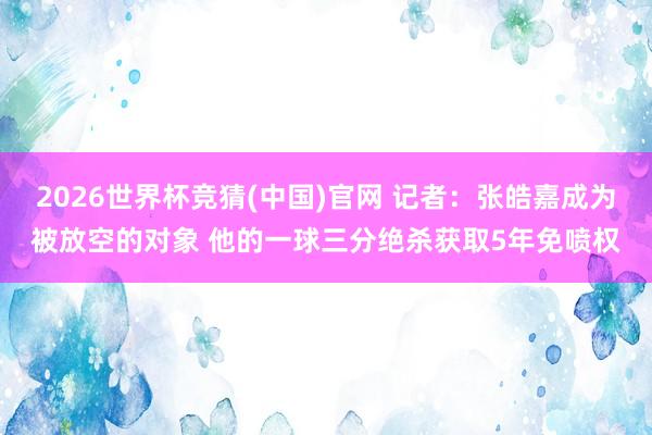 2026世界杯竞猜(中国)官网 记者：张皓嘉成为被放空的对象 他的一球三分绝杀获取5年免喷权