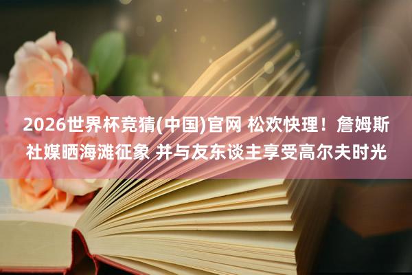 2026世界杯竞猜(中国)官网 松欢快理！詹姆斯社媒晒海滩征象 并与友东谈主享受高尔夫时光