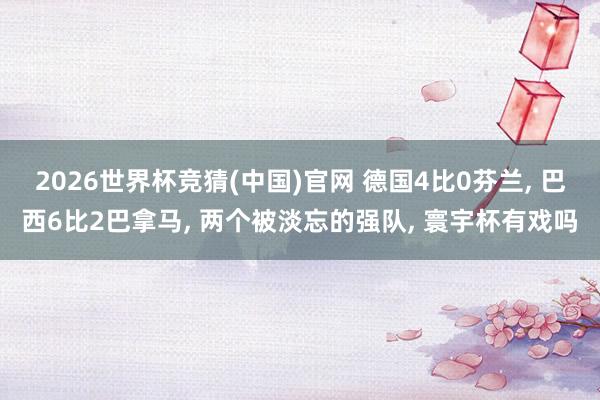 2026世界杯竞猜(中国)官网 德国4比0芬兰, 巴西6比2巴拿马, 两个被淡忘的强队, 寰宇杯有戏吗